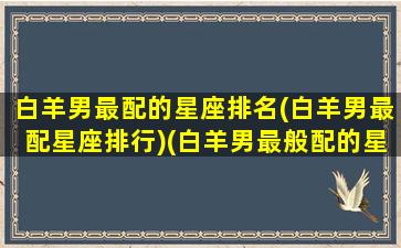 白羊男最配的星座排名(白羊男最配星座排行)(白羊男最般配的星座)