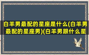 白羊男最配的星座是什么(白羊男最配的星座男)(白羊男跟什么星座最配对指数)