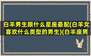 白羊男生跟什么星座最配(白羊女喜欢什么类型的男生)(白羊座男生跟什么星座女生最配)