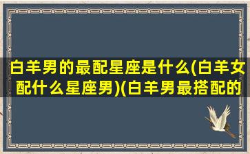 白羊男的最配星座是什么(白羊女配什么星座男)(白羊男最搭配的星座女)