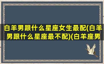 白羊男跟什么星座女生最配(白羊男跟什么星座最不配)(白羊座男跟什么星座最适合做情侣)