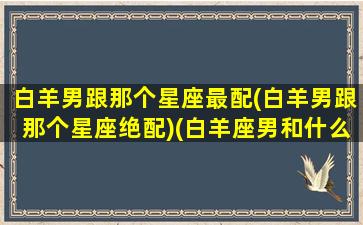 白羊男跟那个星座最配(白羊男跟那个星座绝配)(白羊座男和什么星座合适)