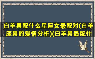 白羊男配什么星座女最配对(白羊座男的爱情分析)(白羊男最配什么星座的女生)