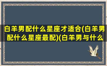 白羊男配什么星座才适合(白羊男配什么星座最配)(白羊男与什么星座最般配)