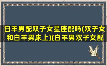 白羊男配双子女星座配吗(双子女和白羊男床上)(白羊男双子女配不配)