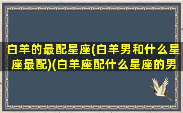 白羊的最配星座(白羊男和什么星座最配)(白羊座配什么星座的男生比较合适)