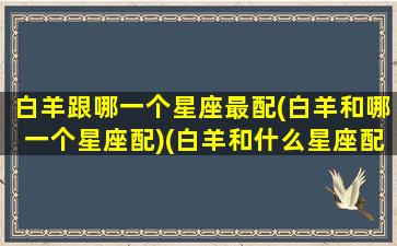 白羊跟哪一个星座最配(白羊和哪一个星座配)(白羊和什么星座配对最好)