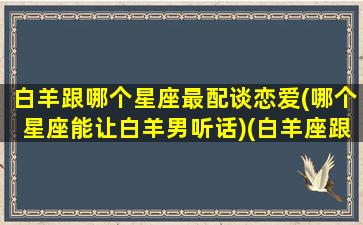 白羊跟哪个星座最配谈恋爱(哪个星座能让白羊男听话)(白羊座跟哪个星座最适合)