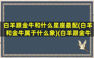 白羊跟金牛和什么星座最配(白羊和金牛属于什么象)(白羊跟金牛合得来吗)