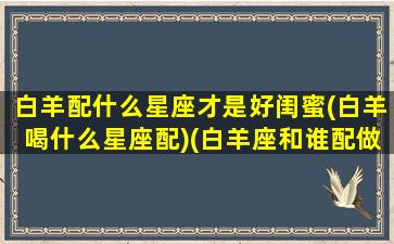 白羊配什么星座才是好闺蜜(白羊喝什么星座配)(白羊座和谁配做闺蜜)