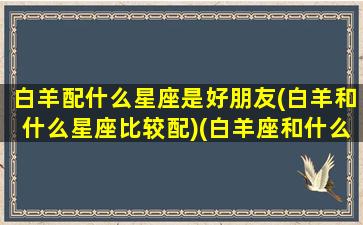 白羊配什么星座是好朋友(白羊和什么星座比较配)(白羊座和什么星座最适合当朋友)