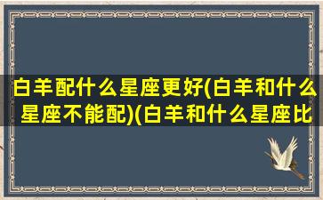 白羊配什么星座更好(白羊和什么星座不能配)(白羊和什么星座比较搭配)