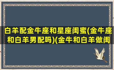 白羊配金牛座和星座闺蜜(金牛座和白羊男配吗)(金牛和白羊做闺蜜)