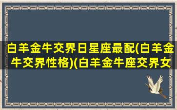 白羊金牛交界日星座最配(白羊金牛交界性格)(白羊金牛座交界女生和哪个星座最配)