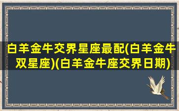 白羊金牛交界星座最配(白羊金牛双星座)(白羊金牛座交界日期)