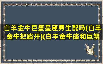 白羊金牛巨蟹星座男生配吗(白羊金牛把路开)(白羊金牛座和巨蟹座三)