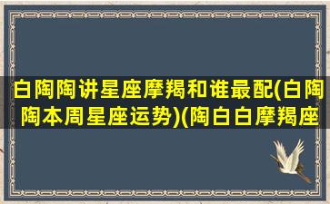 白陶陶讲星座摩羯和谁最配(白陶陶本周星座运势)(陶白白摩羯座的婚恋观)