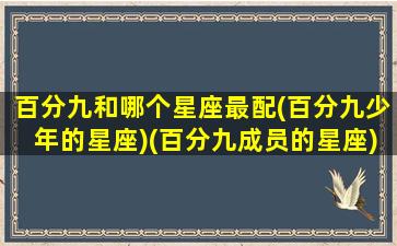 百分九和哪个星座最配(百分九少年的星座)(百分九成员的星座)