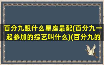 百分九跟什么星座最配(百分九一起参加的综艺叫什么)(百分九的关系怎么样)