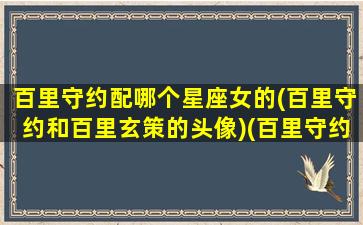 百里守约配哪个星座女的(百里守约和百里玄策的头像)(百里守约喜欢百里玄策吗)