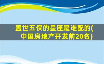 盖世五侠的星座是谁配的(中国房地产开发前20名)