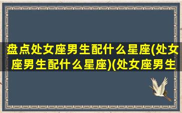 盘点处女座男生配什么星座(处女座男生配什么星座)(处女座男生搭配什么星座最合适)