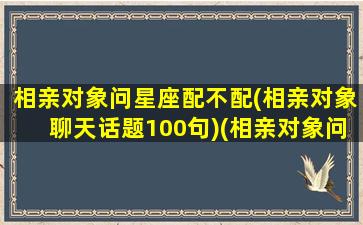 相亲对象问星座配不配(相亲对象聊天话题100句)(相亲对象问自己对另一半有什么条件)