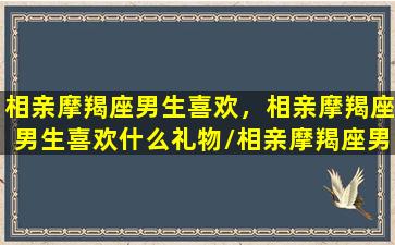 相亲摩羯座男生喜欢，相亲摩羯座男生喜欢什么礼物/相亲摩羯座男生喜欢，相亲摩羯座男生喜欢什么礼物-我的网站