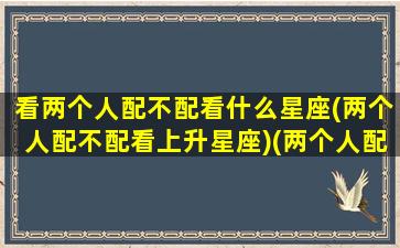 看两个人配不配看什么星座(两个人配不配看上升星座)(两个人配不配要看名字对不对)