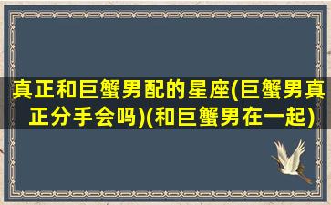 真正和巨蟹男配的星座(巨蟹男真正分手会吗)(和巨蟹男在一起)