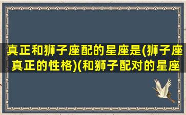 真正和狮子座配的星座是(狮子座真正的性格)(和狮子配对的星座)