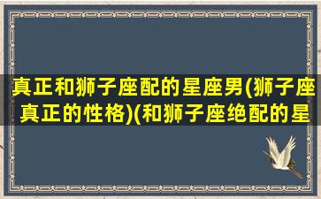 真正和狮子座配的星座男(狮子座真正的性格)(和狮子座绝配的星座)