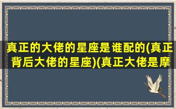 真正的大佬的星座是谁配的(真正背后大佬的星座)(真正大佬是摩羯)