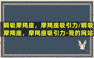 瞬吸摩羯座，摩羯座吸引力/瞬吸摩羯座，摩羯座吸引力-我的网站(摩羯座吸引异性)