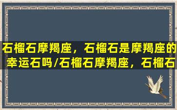 石榴石摩羯座，石榴石是摩羯座的幸运石吗/石榴石摩羯座，石榴石是摩羯座的幸运石吗-我的网站