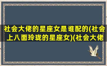 社会大佬的星座女是谁配的(社会上八面玲珑的星座女)(社会大佬的绰号)