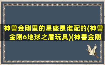 神兽金刚里的星座是谁配的(神兽金刚6地球之盾玩具)(神兽金刚谁最帅)