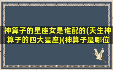 神算子的星座女是谁配的(天生神算子的四大星座)(神算子是哪位神仙)