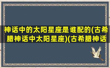 神话中的太阳星座是谁配的(古希腊神话中太阳星座)(古希腊神话人物中太阳神是谁)