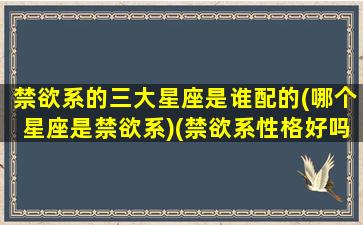 禁欲系的三大星座是谁配的(哪个星座是禁欲系)(禁欲系性格好吗)