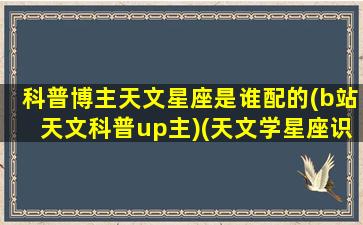 科普博主天文星座是谁配的(b站天文科普up主)(天文学星座识别图)