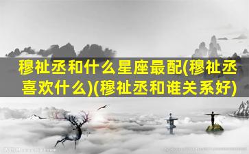 穆祉丞和什么星座最配(穆祉丞喜欢什么)(穆祉丞和谁关系好)