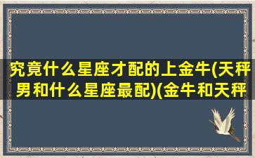 究竟什么星座才配的上金牛(天秤男和什么星座最配)(金牛和天秤在一起的明星)