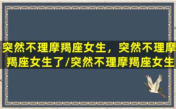 突然不理摩羯座女生，突然不理摩羯座女生了/突然不理摩羯座女生，突然不理摩羯座女生了-我的网站