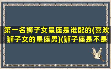 第一名狮子女星座是谁配的(喜欢狮子女的星座男)(狮子座是不是第一名)