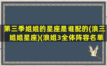 第三季姐姐的星座是谁配的(浪三姐姐星座)(浪姐3全体阵容名单)