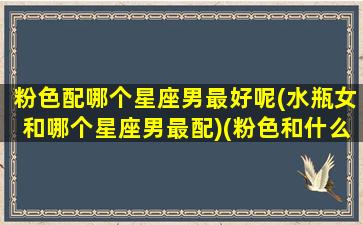 粉色配哪个星座男最好呢(水瓶女和哪个星座男最配)(粉色和什么颜色cp)