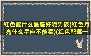 红色配什么星座好呢男孩(红色月亮什么星座不能看)(红色配哪一个比较好)