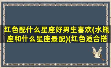 红色配什么星座好男生喜欢(水瓶座和什么星座最配)(红色适合搭配什么颜色,忌讳搭配什么颜色)