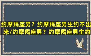 约摩羯座男？约摩羯座男生约不出来/约摩羯座男？约摩羯座男生约不出来-我的网站